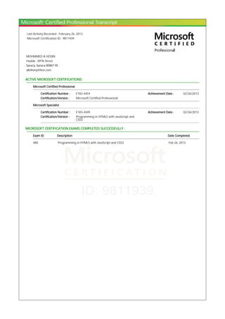 Last Activity Recorded : February 26, 2013
Microsoft Certification ID : 9811939
MOHMMED A HOSIN
Hudda , MTN Street
Sana'a, Sana'a 00967 YE
albihany@live.com
ACTIVE MICROSOFT CERTIFICATIONS:
Microsoft Certified Professional
Certification Number : E183-4454 Achievement Date : 02/26/2013
Certification/Version : Microsoft Certified Professional
Microsoft Specialist
Certification Number : E183-4449 Achievement Date : 02/26/2013
Certification/Version : Programming in HTML5 with JavaScript and
CSS3
MICROSOFT CERTIFICATION EXAMS COMPLETED SUCCESSFULLY :
Exam ID Description Date Completed
480 Programming in HTML5 with JavaScript and CSS3 Feb 26, 2013
 