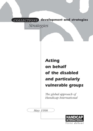 COLLECTIONS   development and strategies

       Strategies




                Acting
                on behalf
                of the disabled
                and particularly
                vulnerable groups
                The global approach of
                Handicap International



         May 1998
 