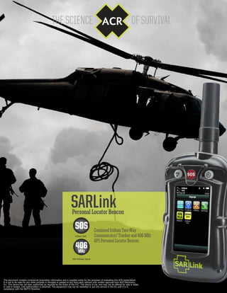 SARLink
Combined Iridium Two-Way
Communicator/ Tracker and 406 MHz
GPS Personal Locator Beacon.
Personal Locator Beacon
Iridium SOS
This document contains commercial proprietary information and is supplied solely for the purposes of evaluating this ACR presentation.
It is not to be used for any other purpose or divulged or passed to any third party without prior written approval from ACR Electronics,
Inc. This device has not been authorized as required by the Rules of the FCC. This device is not, and may not be offered for sale or lease,
or sold or leased, until authorization is obtained. This equipment may not be marketed or put into service in the EU until it is in
compliance with the R&TTE Directive.
406 Distress Signal
SOS
406MHz
 