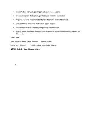 • Established and managed operating procedures, trained assistants
• Grew business from start-up through referrals and customer relationships
• Prepared, reviewed and explained settlement statements and legal documents
• Disbursed funds, maintained and balanced escrow account
• Provided consumer education regarding all products and services.
• Worked closely with parent mortgage company to insure customer understanding of terms and
documents
EDUCATION
State University of New York at Oneonta General Studies
Sacred Heart University Connecticut Real Estate Brokers License
NOTARY PUBLIC – State of Florida, at Large
•
 