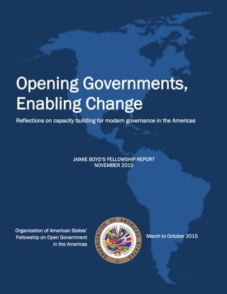 OrganizationofAmericanStates’FellowshiponOpenGovernment
1
Opening Governments,
Enabling Change
Reflections on capacity building for modern governance in the Americas
JAIMIE BOYD’S FELLOWSHIP REPORT
NOVEMBER 2015
Organization of American States’
Fellowship on Open Government
in the Americas
March to October 2015
 