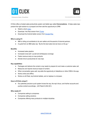  
 
 
 
 
 
 
Enterprise Sales, Simplified. 
 
 
 
 
Conversations by 01Click 
 
 
01Click offers a hosted sales productivity system and tablet app called ​Conversations​.  It helps sales reps 
present the right solution to a prospect and then add the opportunity to CRM. 
● Watch a short ​video​. 
● Download  the iPad version from ​iTunes 
● Download the Android tablet version from ​Google Play 
  
Who is using it?:  
● IBM is rolling out worldwide to its own sellers and thousands of channel partners. 
● A quote from an IBM sales rep: ​“By far the best sales tool we have on the go.” 
  
Benefits: 
● Increased sales pipeline 
● Increased cross­sell / up­sell and whitespace coverage 
● Faster revenue ramp on new products 
● Shorter time to productivity for new reps 
  
Key capabilities: 
● Packages and delivers the content a rep needs to prepare for and make a customer sales call. 
● Measures and reports revenue impact of content. 
● When conversation goes well, rep adds the opportunity to Salesforce or other CRM in the app. 
● Works online and offline. 
● Works on all iPads, top Android tablets, and on laptops in a browser. 
  
How is 01Click unique?: 
● Our patented ​precision push​ system knows the rep, the rep’s focus, and his/her accounts and 
pushes content accordingly.  (US Patent 8,352,301) 
  
Who needs it?​: 
● Companies selling to companies 
● Companies selling solutions 
● Companies offering many products to multiple industries 
www.01click.net 
 