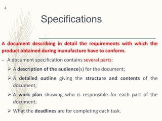 Specifications
A document describing in detail the requirements with which the
product obtained during manufacture have to conform.
– A document specification contains several parts:
 A description of the audience(s) for the document;
 A detailed outline giving the structure and contents of the
document;
 A work plan showing who is responsible for each part of the
document;
 What the deadlines are for completing each task.
4
 