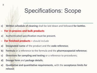 Specifications: Scope
c) Written schedule of cleaning shall be laid down and followed for bottles.
– For in-process and bulk products
a) Authenticated specification must be present.
– For finished products – should include
a) Designated name of the product and the code reference;
b) Formula or a reference to the formula and the pharmacopoeial reference;
c) Directions for sampling and testing or a reference to procedures;
d) Dosage form and package details;
e) Qualitative and quantitative requirements, with the acceptance limits for
release;
8
 