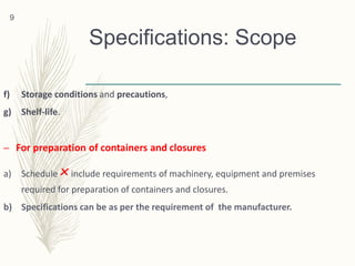 Specifications: Scope
f) Storage conditions and precautions,
g) Shelf-life.
– For preparation of containers and closures
a) Schedule ×include requirements of machinery, equipment and premises
required for preparation of containers and closures.
b) Specifications can be as per the requirement of the manufacturer.
9
 