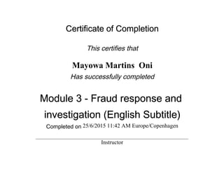 Certificate of Completion
This certifies that
Mayowa Martins Oni
Has successfully completed
Module 3 - Fraud response and
investigation (English Subtitle)
Completed on 25/6/2015 11:42 AM Europe/Copenhagen
Instructor
 