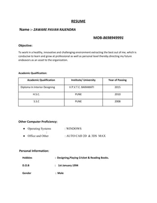 RESUME
Name :- ​ZAWARE PAVAN RAJENDRA
MOB-​8698949991
Objective:
To work in a healthy, innovative and challenging environment extracting the best out of me, which is
conducive to learn and grow at professional as well as personal level thereby directing my future
endeavors as an asset to the organization.
Academic Qualification:
Academic Qualification Institute/ University Year of Passing
Diploma In Interior Designing V.P.V.T.C. BARAMATI 2015
H.S.C. PUNE 2010
S.S.C PUNE 2008
Other Computer Proficiency:
● OperatingSystems :WINDOWS
:
● OfficeandOther:AUTOCAD2D&3DSMAX

Personal Information:
Hobbies : Designing,Playing Cricket & Reading Books.
D.O.B : 1st January 1994
​Gender : Male
 