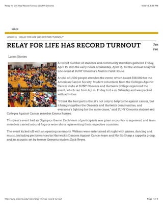 4/20/16, 6:09 PMRelay for Life Has Record Turnout | SUNY Oneonta
Page 1 of 4http://suny.oneonta.edu/news/relay-life-has-record-turnout
MAIN
HOME (/) RELAY FOR LIFE HAS RECORD TURNOUT/
(/news
events/
RELAY FOR LIFE HAS RECORD TURNOUT
Latest Stories
A record number of students and community members gathered Friday,
April 15, into the early hours of Saturday, April 16, for the annual Relay for
Life event at SUNY Oneonta’s Alumni Field House.
A total of 1,500 people attended the event, which raised $58,000 for the
American Cancer Society. Student volunteers from the Colleges Against
Cancer clubs at SUNY Oneonta and Hartwick College organized the
event, which ran from 6 p.m. Friday to 6 a.m. Saturday and was packed
with activities.
“I think the best part is that it’s not only to help battle against cancer, but
it brings together the Oneonta and Hartwick communities, and
everyone’s ﬁghting for the same cause,” said SUNY Oneonta student and
Colleges Against Cancer member Emma Romeo.
This year’s event had an Olympics theme. Each team of participants was given a country to represent, and team
members carried around ﬂags or wore shirts representing their respective countries.
The event kicked oﬀ with an opening ceremony. Walkers were entertained all night with games, dancing and
music, including performances by Hartwick’s Dancers Against Cancer team and Not So Sharp a cappella group,
and an acoustic set by former Oneonta student Zack Reyes.
 