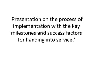'Presentation on the process of
implementation with the key
milestones and success factors
for handing into service.'
 
