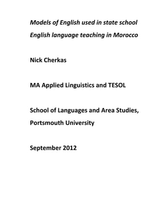 Models of English used in state school
English language teaching in Morocco
Nick Cherkas
MA Applied Linguistics and TESOL
School of Languages and Area Studies,
Portsmouth University
September 2012
 