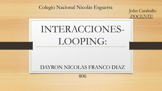 INTERACCIONES-
LOOPING:
DAYRON NICOLAS FRANCO DIAZ
806
Colegio Nacional Nicolás Esguerra
John Caraballo
DOCENTE
 