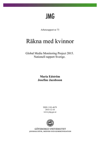 Arbetsrapport nr 73
Räkna med kvinnor
Global Media Monitoring Project 2015.
Nationell rapport Sverige.
Maria Edström
Josefine Jacobsson
ISSN 1101-4679
2015-12-18
www.jmg.gu.se
 