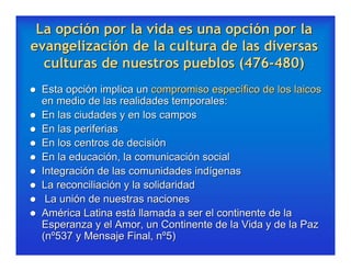 La opción por la vida es una opción por la
evangelización de la cultura de las diversas
  culturas de nuestros pueblos (476-480)
   Esta opción implica un compromiso específico de los laicos
    en medio de las realidades temporales:
   En las ciudades y en los campos
   En las periferias
   En los centros de decisión
   En la educación, la comunicación social
   Integración de las comunidades indígenas
   La reconciliación y la solidaridad
    La unión de nuestras naciones
   América Latina está llamada a ser el continente de la
    Esperanza y el Amor, un Continente de la Vida y de la Paz
    (nº537 y Mensaje Final, nº5)
 