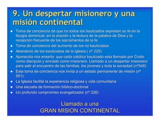 9. Un despertar misionero y una
misión continental
   Toma de conciencia de que no todos los bautizados expresan su fe en la
    liturgia dominical, en la oración y la lectura de la palabra de Dios y la
    recepción frecuente de los sacramentos de la fe.
   Toma de conciencia del aumento de los no bautizados
   Abandono de los bautizados de la Iglesia ( nº 225)
   Aparecida nos enseña que cada católico bautizado esta llamado por Cristo
    como discípulo y enviado como misionero. Llamado a un despertar misionero
    para salir el encuentro de las familias, los jóvenes y toda la sociedad (nº548)
   Esta toma de conciencia nos invita a un estado permanente de misión (nº
    551).
   La Iglesia facilite la experiencia religiosa y vida comunitaria
   Una escuela de formación bíblico-doctrinal
   Un profundo compromiso evangelizador (nº 226)


                        Llamado a una
                  GRAN MISION CONTINENTAL
 