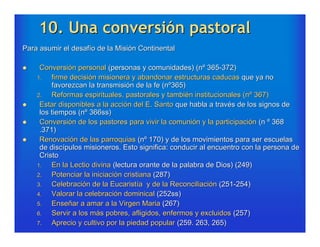 10. Una conversión pastoral
Para asumir el desafío de la Misión Continental

    Conversión personal (personas y comunidades) (nº 365-372)
    1.   firme decisión misionera y abandonar estructuras caducas que ya no
         favorezcan la transmisión de la fe (nº365)
    2.   Reformas espirituales, pastorales y también institucionales (nº 367)
    Estar disponibles a la acción del E. Santo que habla a través de los signos de
     los tiempos (nº 366ss)
    Conversión de los pastores para vivir la comunión y la participación (n º 368
     .371)
    Renovación de las parroquias (nº 170) y de los movimientos para ser escuelas
     de discípulos misioneros. Esto significa: conducir al encuentro con la persona de
     Cristo
    1.   En la Lectio divina (lectura orante de la palabra de Dios) (249)
    2.   Potenciar la iniciación cristiana (287)
    3.   Celebración de la Eucaristía y de la Reconciliación (251-254)
    4.   Valorar la celebración dominical (252ss)
    5.   Enseñar a amar a la Virgen Maria (267)
    6.   Servir a los más pobres, afligidos, enfermos y excluidos (257)
    7.   Aprecio y cultivo por la piedad popular (259. 263, 265)
 