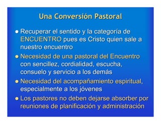 Una Conversión Pastoral

 Recuperar el sentido y la categoría de
  ENCUENTRO pues es Cristo quien sale a
  nuestro encuentro
 Necesidad de una pastoral del Encuentro
  con sencillez, cordialidad, escucha,
  consuelo y servicio a los demás
 Necesidad del acompañamiento espiritual,
  especialmente a los jóvenes
 Los pastores no deben dejarse absorber por
  reuniones de planificación y administración
 