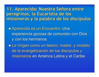 11. Aparecida: Nuestra Señora entre
peregrinos, la Eucaristía de los
misioneros y la palabra de los discípulos

 Aparecida es un Encuentro. Una
  experiencia gozosa de comunión con Dios
  y con los hermanos.
 La Virgen como un tesoro, madre    y modelo
  de la evangelización de los discípulos y
  misioneros en América Latina y el Caribe
 
