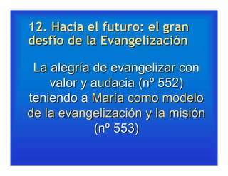 12. Hacia el futuro: el gran
desfío de la Evangelización

 La alegría de evangelizar con
    valor y audacia (nº 552)
teniendo a María como modelo
de la evangelización y la misión
             (nº 553)
 