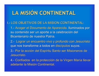 LA MISIÓN CONTINENTAL
I.- LOS OBJETIVOS DE LA MISION CONTINENTAL:
 1.- Acoger el Documento de Aparecida. Iluminados por
 su contenido ser un aporte a la celebración del
 Bicentenario de nuestra Patria.
 2.- Lograr un encuentro vivo y profundo con Jesucristo
 que nos transforme a todos en discípulos suyos.
 3.- Por la acción del Espíritu Santo ser Misioneros de
 Jesucristo.
 4.- Confiados en la protección de la Virgen María llevar
 adelante la Misión Continental.
 
