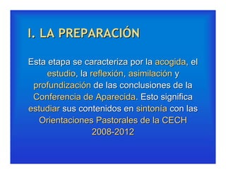 I. LA PREPARACIÓN

Esta etapa se caracteriza por la acogida, el
     estudio, la reflexión, asimilación y
 profundización de las conclusiones de la
 Conferencia de Aparecida. Esto significa
estudiar sus contenidos en sintonía con las
   Orientaciones Pastorales de la CECH
                  2008-2012
 