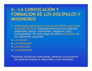 II.- LA CONVOCACIÓN Y
FORMACIÓN DE LOS DISCÍPULOS Y
MISIONEROS
1.- Esta etapa comienza en marzo del 2009 y para todo
   el pueblo de Dios. Especialmente para los Agentes
   pastorales (laicos, sacerdotes, religiosos (as) y
   consagrados). En esta etapa se debe profundizar en
   los siguientes aspectos:
 La oración
 La conversión
 La comunión
 La solidaridad


Tomando iniciativas misioneras, saliendo al encuentro
  de quienes buscan a Jesucristo y nos necesitan
 