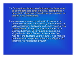 2.- En un primer tiempo nos dedicaremos a la escucha
   de su Palabra para estar junto a El, acompañarlo y
   descubrirlo, dejándonos transformar por su amor, su
   perdón y sus enseñanzas.

Lo queremos encontrar en la familia, la Iglesia y de
  manera especial en la Eucaristía y el sacramento de
  la Reconciliación. Dedicando un tiempo especial a la
  “Lectio Divina”. Es decir, una lectura orante de la
  Sagrada Escritura. En la vida de los santos (La
  Virgen María, Santa Teresa de Los Andes, San
  Alberto Hurtado, Beata Laura Vicuña). Y de manera
  preferencial en los pobres, enfermos y afligidos. En
  la familia y la religiosidad popular.
 