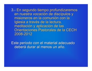 3.- En segundo tiempo profundizaremos
  en nuestra vocación de discípulos y
  misioneros en la comunión con la
  Iglesia a través de la lectura,
  meditación y aplicación de las
  Orientaciones Pastorales de la CECH
  2008-2012

Este periodo con el material adecuado
 deberá durar al menos un año.
 