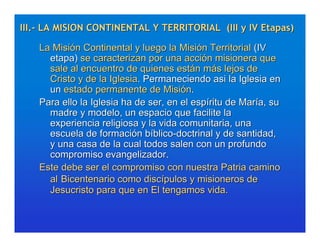 III.- LA MISION CONTINENTAL Y TERRITORIAL (III y IV Etapas)

    La Misión Continental y luego la Misión Territorial (IV
      etapa) se caracterizan por una acción misionera que
      sale al encuentro de quienes están más lejos de
      Cristo y de la Iglesia. Permaneciendo asi la Iglesia en
      un estado permanente de Misión.
    Para ello la Iglesia ha de ser, en el espíritu de María, su
      madre y modelo, un espacio que facilite la
      experiencia religiosa y la vida comunitaria, una
      escuela de formación bíblico-doctrinal y de santidad,
      y una casa de la cual todos salen con un profundo
      compromiso evangelizador.
    Este debe ser el compromiso con nuestra Patria camino
      al Bicentenario como discípulos y misioneros de
      Jesucristo para que en El tengamos vida.
 