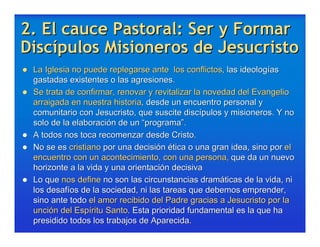 2. El cauce Pastoral: Ser y Formar
Discípulos Misioneros de Jesucristo
   La Iglesia no puede replegarse ante los conflictos, las ideologías
    gastadas existentes o las agresiones.
   Se trata de confirmar, renovar y revitalizar la novedad del Evangelio
    arraigada en nuestra historia, desde un encuentro personal y
    comunitario con Jesucristo, que suscite discípulos y misioneros. Y no
    solo de la elaboración de un “programa”.
   A todos nos toca recomenzar desde Cristo.
   No se es cristiano por una decisión ética o una gran idea, sino por el
    encuentro con un acontecimiento, con una persona, que da un nuevo
    horizonte a la vida y una orientación decisiva
   Lo que nos define no son las circunstancias dramáticas de la vida, ni
    los desafíos de la sociedad, ni las tareas que debemos emprender,
    sino ante todo el amor recibido del Padre gracias a Jesucristo por la
    unción del Espíritu Santo. Esta prioridad fundamental es la que ha
    presidido todos los trabajos de Aparecida.
 