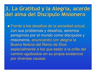 3. La Gratitud y la Alegría, acorde
del alma del Discípulo Misionero

 Frente a los desafíos de la sociedad actual,
  con sus problemas y desafíos, seremos
  peregrinos por el mundo como discípulos y
  misioneros, anunciando con alegría la
  Buena Noticia del Reino de Dios
  especialmente a los que están a la orilla del
  camino agobiados en su propia existencia
  por diversas causas.
 