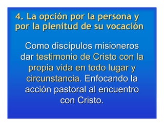 4. La opción por la persona y
por la plenitud de su vocación

  Como discípulos misioneros
 dar testimonio de Cristo con la
   propia vida en todo lugar y
  circunstancia. Enfocando la
  acción pastoral al encuentro
           con Cristo.
 