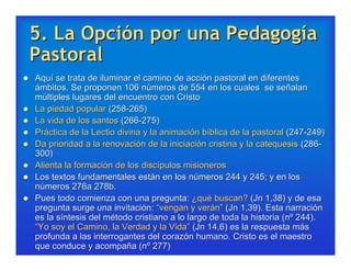 5. La Opción por una Pedagogía
    Pastoral
   Aquí se trata de iluminar el camino de acción pastoral en diferentes
    ámbitos. Se proponen 106 números de 554 en los cuales se señalan
    múltiples lugares del encuentro con Cristo
   La piedad popular (258-265)
   La vida de los santos (266-275)
   Práctica de la Lectio divina y la animación bíblica de la pastoral (247-249)
   Da prioridad a la renovación de la iniciación cristina y la catequesis (286-
    300)
   Alienta la formación de los discípulos misioneros
   Los textos fundamentales están en los números 244 y 245; y en los
    números 276a 278b.
   Pues todo comienza con una pregunta: ¿qué buscan? (Jn 1,38) y de esa
    pregunta surge una invitación: “vengan y verán” (Jn 1,39). Esta narración
    es la síntesis del método cristiano a lo largo de toda la historia (nº 244).
    “Yo soy el Camino, la Verdad y la Vida” (Jn 14,6) es la respuesta más
    profunda a las interrogantes del corazón humano. Cristo es el maestro
    que conduce y acompaña (nº 277)
 