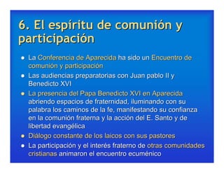 6. El espíritu de comunión y
participación
   La Conferencia de Aparecida ha sido un Encuentro de
    comunión y participación
   Las audiencias preparatorias con Juan pablo II y
    Benedicto XVI
   La presencia del Papa Benedicto XVI en Aparecida
    abriendo espacios de fraternidad, iluminando con su
    palabra los caminos de la fe, manifestando su confianza
    en la comunión fraterna y la acción del E. Santo y de
    libertad evangélica
   Diálogo constante de los laicos con sus pastores
   La participación y el interés fraterno de otras comunidades
    cristianas animaron el encuentro ecuménico
 