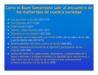 Como el Buen Samaritano salir al encuentro de
     los malheridos de nuestra sociedad
    Los que viven en la calle (407-410)
    Los migrantes (4111-416)
    Enfermos (417-421)
    Adictos – dependientes ( 422- 427)
    Detenidos en las cárceles (427-430)
    Una opción por el matrimonio y la familia (435), por la cultura de la vida
     y por la misma vida (431-475)
    Responsabilidad del varón y padre de familia (459-463)
    Justa y necesaria promoción de la dignidad y participación de las
     mujeres (451-458)
    Aparecida llama a los gobernantes, legisladores y profesionales de la
     salud a defender y proteger la familia y la dignidad de la vida humana, y
     pide hacer uso de la objeción de conciencia ante ordenamientos
     jurídicos contrarios a la ley de Dios (436)
 