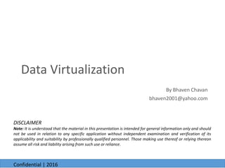 By Bhaven Chavan
bhaven2001@yahoo.com
6/23/2016
Data Virtualization
6/23/2016
Confidential | 2016
DISCLAIMER
Note: It is understood that the material in this presentation is intended for general information only and should
not be used in relation to any specific application without independent examination and verification of its
applicability and suitability by professionally qualified personnel. Those making use thereof or relying thereon
assume all risk and liability arising from such use or reliance.
 