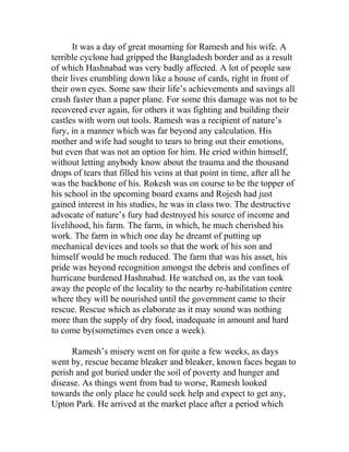 It was a day of great mourning for Ramesh and his wife. A
terrible cyclone had gripped the Bangladesh border and as a result
of which Hashnabad was very badly affected. A lot of people saw
their lives crumbling down like a house of cards, right in front of
their own eyes. Some saw their life’s achievements and savings all
crash faster than a paper plane. For some this damage was not to be
recovered ever again, for others it was fighting and building their
castles with worn out tools. Ramesh was a recipient of nature’s
fury, in a manner which was far beyond any calculation. His
mother and wife had sought to tears to bring out their emotions,
but even that was not an option for him. He cried within himself,
without letting anybody know about the trauma and the thousand
drops of tears that filled his veins at that point in time, after all he
was the backbone of his. Rokesh was on course to be the topper of
his school in the upcoming board exams and Rojesh had just
gained interest in his studies, he was in class two. The destructive
advocate of nature’s fury had destroyed his source of income and
livelihood, his farm. The farm, in which, he much cherished his
work. The farm in which one day he dreamt of putting up
mechanical devices and tools so that the work of his son and
himself would be much reduced. The farm that was his asset, his
pride was beyond recognition amongst the debris and confines of
hurricane burdened Hashnabad. He watched on, as the van took
away the people of the locality to the nearby re-habilitation centre
where they will be nourished until the government came to their
rescue. Rescue which as elaborate as it may sound was nothing
more than the supply of dry food, inadequate in amount and hard
to come by(sometimes even once a week).
Ramesh’s misery went on for quite a few weeks, as days
went by, rescue became bleaker and bleaker, known faces began to
perish and got buried under the soil of poverty and hunger and
disease. As things went from bad to worse, Ramesh looked
towards the only place he could seek help and expect to get any,
Upton Park. He arrived at the market place after a period which
 
