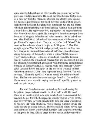 quite visibly did not have an effect on the progress of any of his
previous regular customers. He stood there by the side looking on,
as a new guy took his place, his absence had clearly gone against
his business propositions. He stood there for quite a while as Mrs.
Rai entered the scene, her glances at the passer-bys and flat mates
who had gone marketing was the usual like Ramesh had left them
a month back. He approached her, hoping that she might cheer out
that Ramesh was back again. He was quite a favorite amongst them
because of his good behavior and sober manner. As he called her
out, Mrs. Rai looked behind and her amazement was below par as
per Ramesh’s expectations. “Oh you, so you’re back? Good.” As
soon as Ramesh was about to begin with “Begum…” Mrs. Rai
caught sight of Mrs. Mullick and perpetually ran in her direction.
Mr. Khatua, in his usual Bermuda and half-sleeve tee-shirts was
doing the rounds of the market, when a voice, “Sahib, how are
you?” distracted him. He looked around and found the familiar
face of Ramesh. He smiled and cheered him and questioned him on
his absence, when Ramesh explained what transpired at Hashnabad
because of the hurricane, Mr. Khatua could only manage “Oh my
god! Ups and downs are a part of life my child, we have to deal
with them and exist. Don’t lose hope and move forward. You will
succeed.” Even the aged Mr. Khatua turned a blind eye toward
him. Similar reactions also came through from Mr. Das and Mrs.
Dutta went a step ahead in saying that it could a publicity stunt in
order to gain money.
Ramesh found no reason in standing there and asking for
help from people who desired to be of no help at all. He stood
there as an innate object, who was shocked and flummoxed at the
reaction he got from the bourgeoisie society who he served for the
past twelve years. A voice called out to him, the voice was known
to his ears, the voice of Khalid, who alongside Ramesh served the
same society as a shoe mender. The voice asked him to have a seat
and a drink of water, water which Ramesh very desperately needed
at that point in time. Khalid crept into his pocket and produced to
 