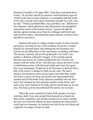 Ramesh at handful of 10 rupee bills, “keep them and spend them
wisely,” he sat their and all his emotions and frustration crept out
of him in the form of tears which he so remarkably had hid inside
of his self, covered with a layer of pseudo-strength. In a soft voice
he said, “Thank you Khalid bhai, may god bless you.” Khalid was
this character which epitomizes and characterizes the thoughtful
and caring section of the human society. Against all odds he
decides against turning away from his colleague and friend and
step up when others, with particular larger portions of money have
decided to step down.
Ramesh did return to Alipur another couple of times, but did
not receive any help for any of the residents except for a certain
Khalid. He returned home with nothing but free promises and
lectures on the difficulties of life and lessons on dealing with them.
The lessons certainly did not fill up Ramesh’s, his wife’s, his
mother’s, Rokesh or Rojesh’s hunger. A few months passed
likewise and slowly his mother breathed her last. Poverty and
despair took the better of her. One fine day, rescue did arrive at the
re-habilitation center, with food and cloths and water, but again
they were inadequate. People ran in all directions to fetch at least a
bite of the food or a blanket to shell out the cold. The man’s
journey was limited to these rescue teams and when they sought
out to get a source of living necessities, one man jumped onto
another and all hell broke loose. Ramesh stumbled onto the floor
and a foot stamped his face and then another on his throat, and
quite a few more landed on his body and his breath had run its last
race. His body quit his discomforted life and he was no more.
When the scene returned to Upton Park, people were busy
with their daily lives, then turned from Ramesh to a Suresh for
those fresh vegetables, and nobody turned even to check whether
the man ever returned. Khalid sat there stitching his shoes and his
work load was immense, he looked to his left for the old friend and
wiped the two drops of tears he shed.
 
