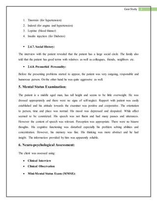 3Case Study
1. Tinormin (for hypertension)
2. Inderal (for angina and hypertension)
3. Loprine (blood thinner)
4. Insulin injection (for Diabetes)
 2.4.7. Social History:
The interview with the patient revealed that the patient has a large social circle. The family also
told that the patient has good terms with relatives as well as colleagues, friends, neighbors etc.
 2.4.8. Premorbid Personality:
Before the presenting problems started to appear, the patient was very outgoing, responsible and
humorous person. On the other hand he was quite aggressive as well.
5. Mental Status Examination:
The patient is a middle aged man, has tall height and seems to be little overweight. He was
dressed appropriately and there were no signs of self-neglect. Rapport with patient was easily
established and his attitude towards the examiner was positive and cooperative. The orientation
to person, time and place was normal. His mood was depressed and despaired. While affect
seemed to be constricted. His speech was not fluent and had many pauses and utterances.
However the content of speech was relevant. Perception was appropriate. There were no bizarre
thoughts. His cognitive functioning was disturbed especially his problem solving abilities and
concentration. However, his memory was fine. His thinking was more abstract and he had
insight. The information provided by him was apparently reliable.
6. Neuro-psychological Assessment:
The client was assessed using:
 Clinical Interview
 Clinical Observation
 Mini-Mental Status Exam (MMSE):
 