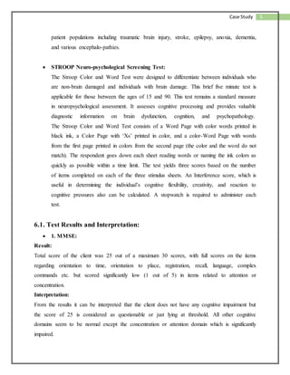 5Case Study
patient populations including traumatic brain injury, stroke, epilepsy, anoxia, dementia,
and various encephalo-pathies.
 STROOP Neuro-psychological Screening Test:
The Stroop Color and Word Test were designed to differentiate between individuals who
are non-brain damaged and individuals with brain damage. This brief five minute test is
applicable for those between the ages of 15 and 90. This test remains a standard measure
in neuropsychological assessment. It assesses cognitive processing and provides valuable
diagnostic information on brain dysfunction, cognition, and psychopathology.
The Stroop Color and Word Test consists of a Word Page with color words printed in
black ink, a Color Page with ‘Xs’ printed in color, and a color-Word Page with words
from the first page printed in colors from the second page (the color and the word do not
match). The respondent goes down each sheet reading words or naming the ink colors as
quickly as possible within a time limit. The test yields three scores based on the number
of items completed on each of the three stimulus sheets. An Interference score, which is
useful in determining the individual’s cognitive flexibility, creativity, and reaction to
cognitive pressures also can be calculated. A stopwatch is required to administer each
test.
6.1. Test Results and Interpretation:
 1. MMSE:
Result:
Total score of the client was 25 out of a maximum 30 scores, with full scores on the items
regarding orientation to time, orientation to place, registration, recall, language, complex
commands etc. but scored significantly low (1 out of 5) in items related to attention or
concentration.
Interpretation:
From the results it can be interpreted that the client does not have any cognitive impairment but
the score of 25 is considered as questionable or just lying at threshold. All other cognitive
domains seem to be normal except the concentration or attention domain which is significantly
impaired.
 