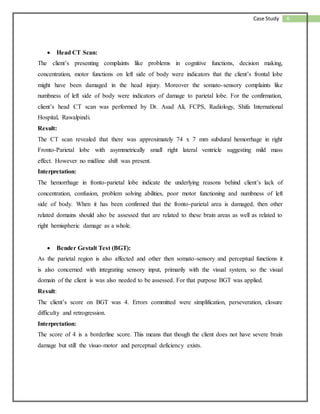 6Case Study
 Head CT Scan:
The client’s presenting complaints like problems in cognitive functions, decision making,
concentration, motor functions on left side of body were indicators that the client’s frontal lobe
might have been damaged in the head injury. Moreover the somato-sensory complaints like
numbness of left side of body were indicators of damage to parietal lobe. For the confirmation,
client’s head CT scan was performed by Dr. Asad Ali, FCPS, Radiology, Shifa International
Hospital, Rawalpindi.
Result:
The CT scan revealed that there was approximately 74 x 7 mm subdural hemorrhage in right
Fronto-Parietal lobe with asymmetrically small right lateral ventricle suggesting mild mass
effect. However no midline shift was present.
Interpretation:
The hemorrhage in fronto-parietal lobe indicate the underlying reasons behind client’s lack of
concentration, confusion, problem solving abilities, poor motor functioning and numbness of left
side of body. When it has been confirmed that the fronto-parietal area is damaged, then other
related domains should also be assessed that are related to these brain areas as well as related to
right hemispheric damage as a whole.
 Bender Gestalt Test (BGT):
As the parietal region is also affected and other then somato-sensory and perceptual functions it
is also concerned with integrating sensory input, primarily with the visual system, so the visual
domain of the client is was also needed to be assessed. For that purpose BGT was applied.
Result:
The client’s score on BGT was 4. Errors committed were simplification, perseveration, closure
difficulty and retrogression.
Interpretation:
The score of 4 is a borderline score. This means that though the client does not have severe brain
damage but still the visuo-motor and perceptual deficiency exists.
 