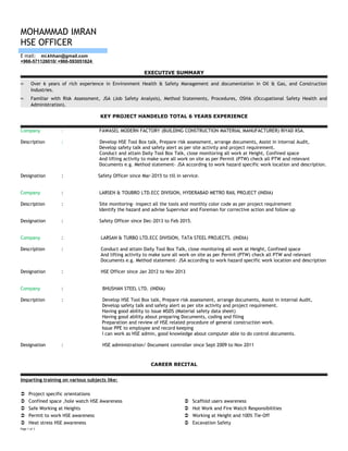 MOHAMMAD IMRAN
HSE OFFICER
E mail: mi.khhan@gmail.com
+966-571126010/ +966-593051624
EXECUTIVE SUMMARY
≈ Over 6 years of rich experience in Environment Health & Safety Management and documentation in Oil & Gas, and Construction
Industries.
≈ Familiar with Risk Assessment, JSA (Job Safety Analysis), Method Statements, Procedures, OSHA (Occupational Safety Health and
Administration).
KEY PROJECT HANDELED TOTAL 6 YEARS EXPERIENCE
Company : FAWASEL MODERN FACTORY (BUILDING CONSTRUCTION MATERIAL MANUFACTURER) RIYAD KSA.
Description : Develop HSE Tool Box talk, Prepare risk assessment, arrange documents, Assist in internal Audit,
Develop safety talk and safety alert as per site activity and project requirement.
Conduct and attain Daily Tool Box Talk, close monitoring all work at Height, Confined space
And lifting activity to make sure all work on site as per Permit (PTW) check all PTW and relevant
Documents e.g. Method statement- JSA according to work hazard specific work location and description.
Designation : Safety Officer since Mar-2015 to till in service.
Company : LARSEN & TOUBRO LTD.ECC DIVISION, HYDERABAD METRO RAIL PROJECT (INDIA)
Description : Site monitoring- inspect all the tools and monthly color code as per project requirement
Identify the hazard and advise Supervisor and Foreman for corrective action and follow up
Designation : Safety Officer since Dec-2013 to Feb 2015.
Company : LARSAN & TURBO LTD.ECC DIVISION, TATA STEEL PROJECTS. (INDIA)
Description : Conduct and attain Daily Tool Box Talk, close monitoring all work at Height, Confined space
And lifting activity to make sure all work on site as per Permit (PTW) check all PTW and relevant
Documents e.g. Method statement- JSA according to work hazard specific work location and description
Designation : HSE Officer since Jan 2012 to Nov 2013
Company : BHUSHAN STEEL LTD. (INDIA)
Description : Develop HSE Tool Box talk, Prepare risk assessment, arrange documents, Assist in internal Audit,
Develop safety talk and safety alert as per site activity and project requirement.
Having good ability to issue MSDS (Material safety data sheet)
Having good ability about preparing Documents, coding and filing
Preparation and review of HSE related procedure of general construction work.
Issue PPE to employee and record keeping
I can work as HSE admin, good knowledge about computer able to do control documents.
Designation : HSE administration/ Document controller since Sept 2009 to Nov 2011
CAREER RECITAL
Imparting training on various subjects like:
 Project specific orientations
 Confined space ,hole watch HSE Awareness
 Safe Working at Heights
 Permit to work HSE awareness
 Heat stress HSE awareness
 Scaffold users awareness
 Hot Work and Fire Watch Responsibilities
 Working at Height and 100% Tie-Off
 Excavation Safety
Page 1 of 3
 