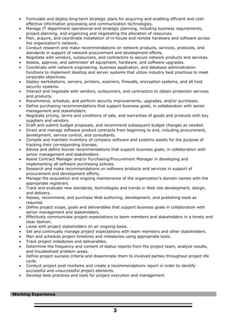 • Formulate and deploy long-term strategic plans for acquiring and enabling efficient and cost-
effective information processing and communication technologies.
• Manage IT department operational and strategic planning, including business requirements,
project planning, and organizing and negotiating the allocation of resources.
• Plan, acquire, and coordinate installation of in-house and remote hardware and software across
the organization’s network.
• Conduct research and make recommendations on network products, services, protocols, and
standards in support of network procurement and development efforts.
• Negotiate with vendors, outsourcers, and contractors to secure network products and services.
• Assess, approve, and administer all equipment, hardware, and software upgrades.
• Coordinate with network engineering, business application, and database administration
functions to implement desktop and server systems that utilize industry best practices to meet
corporate objectives.
• Deploy workstations, servers, printers, scanners, firewalls, encryption systems, and all host
security systems.
• Interact and negotiate with vendors, outsourcers, and contractors to obtain protection services
and products.
• Recommend, schedule, and perform security improvements, upgrades, and/or purchases.
• Define purchasing recommendations that support business goals, in collaboration with senior
management and stakeholders.
• Negotiate pricing, terms and conditions of sale, and warranties of goods and products with key
suppliers and vendors.
• Draft and submit budget proposals, and recommend subsequent budget changes as needed.
• Direct and manage software product contracts from beginning to end, including procurement,
development, service control, and consultants.
• Compile and maintain inventory of company software and systems assets for the purpose of
tracking their corresponding licenses.
• Advise and define license recommendations that support business goals, in collaboration with
senior management and stakeholders.
• Assist Contract Manager and/or Purchasing/Procurement Manager in developing and
implementing all software purchasing policies.
• Research and make recommendations on software products and services in support of
procurement and development efforts.
• Manage the acquisition and ongoing maintenance of the organization’s domain names with the
appropriate registrars.
• Track and evaluate new standards, technologies and trends in Web site development, design,
and delivery.
• Assess, recommend, and purchase Web authoring, development, and publishing tools as
required.
• Define project scope, goals and deliverables that support business goals in collaboration with
senior management and stakeholders.
• Effectively communicate project expectations to team members and stakeholders in a timely and
clear fashion.
• Liaise with project stakeholders on an ongoing basis.
• Set and continually manage project expectations with team members and other stakeholders.
• Plan and schedule project timelines and milestones using appropriate tools.
• Track project milestones and deliverables.
• Determine the frequency and content of status reports from the project team, analyze results,
and troubleshoot problem areas.
• Define project success criteria and disseminate them to involved parties throughout project life
cycle.
• Conduct project post mortems and create a recommendations report in order to identify
successful and unsuccessful project elements.
• Develop best practices and tools for project execution and management
Working Experience
3
 
