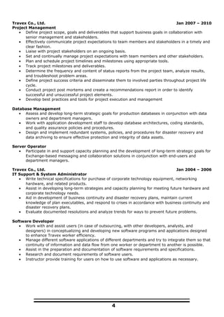 Travex Co., Ltd. Jan 2007 – 2010
Project Management
• Define project scope, goals and deliverables that support business goals in collaboration with
senior management and stakeholders.
• Effectively communicate project expectations to team members and stakeholders in a timely and
clear fashion.
• Liaise with project stakeholders on an ongoing basis.
• Set and continually manage project expectations with team members and other stakeholders.
• Plan and schedule project timelines and milestones using appropriate tools.
• Track project milestones and deliverables.
• Determine the frequency and content of status reports from the project team, analyze results,
and troubleshoot problem areas.
• Define project success criteria and disseminate them to involved parties throughout project life
cycle.
• Conduct project post mortems and create a recommendations report in order to identify
successful and unsuccessful project elements.
• Develop best practices and tools for project execution and management
Database Management
• Assess and develop long-term strategic goals for production databases in conjunction with data
owners and department managers.
• Work with application development staff to develop database architectures, coding standards,
and quality assurance policies and procedures.
• Design and implement redundant systems, policies, and procedures for disaster recovery and
data archiving to ensure effective protection and integrity of data assets.
Server Operator
• Participate in and support capacity planning and the development of long-term strategic goals for
Exchange-based messaging and collaboration solutions in conjunction with end-users and
department managers.
Travex Co., Ltd. Jan 2004 – 2006
IT Support & System Administrator
• Write technical specifications for purchase of corporate technology equipment, networking
hardware, and related products.
• Assist in developing long-term strategies and capacity planning for meeting future hardware and
corporate technology needs.
• Aid in development of business continuity and disaster recovery plans, maintain current
knowledge of plan executables, and respond to crises in accordance with business continuity and
disaster recovery plans.
• Evaluate documented resolutions and analyze trends for ways to prevent future problems.
Software Developer
• Work with and assist users (in case of outsourcing, with other developers, analysts, and
designers) in conceptualizing and developing new software programs and applications designed
to enhance Travex worker efficiency.
• Manage different software applications of different departments and try to integrate them so that
continuity of information and data flow from one worker or department to another is possible.
• Assist in the preparation and documentation of software requirements and specifications.
• Research and document requirements of software users.
• Instructor provide training for users on how to use software and applications as necessary.
4
 