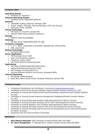 Computer Skill
Operating System
• Windows XP, Windows 7
Network Operating System
• Windows Server 2000/2003/2008 R2
Network
• LAN/WAN, Cabling ,Ethernet, Wireless, VPN
• Router ,Switch, Firewalls, Internet Recorder, CCTV and Security
• Protocols TCP/IP, IPX/SPX
Virtual Technology
• MS Hyper-V, Virtual PC (Oracle VM)
• VMware (ESXi-Server,VCenter Appliance)
Storage
• Network Area Storage(NAS)
Database
• MS SQL Server 2000/2005/2008, My SQL
Computer Language
• C, C++ ,Basic ,Visual Basic 6.0/DotNet, ASP/ASP.Net, HTML/DHTML
• VBA, Java Script
Backup Technology
• Symantec Backup Exec
Server Application
• MS Exchange Server 2007
• Scan Virus Kaspersly, Sophos
• Telephony System (NEC)
• OS Ticket System(Tracking Records)
Applications
• MS Office 97/2000/2002/2003/2007/2010
• Adobe Photoshop and Recovery Tools
• MS Fontpage and Homesite 4-5.5
• Account Software Solution (My Account, Winspeed,HRMi)
Internet Marketing
• Wordpress Implementation
• Basic SEO, iMacro Robot Script, Facebook Marketing, Senuke SEO
Training Courses
• Professional Qualification and Certificate E-Commerce (www.brainbrance.com)
• Certificate of Training My Account Software Solution(Prosoft Comtech Solution Co.,Ltd)
• Certificate of Training Win-Speed Small Accounting Software Solution(Prosoft Comtech Solution
Co.,Ltd)
• Certificate of Training Human-Resource Management Intelligence(Prosoft Comtech Solution
Co.,Ltd)
• Certificate of Training Microsoft Windows 2008 Administration(IT Admin Training)
• Certificate of Training Microsoft Exchange Server 2007 Administration(IT Admin Training)
• Certificate of Training Migration and Transition Administration(IT Admin Training)
• Certificate of Training Microsoft Forefront TMG 2010 Administration(IT Admin Training)
• Certificate of Training Microsoft Internet Security and Acceleration Server 2006 Administration
(IT Admin Training)
• Kaspersky Anti-Virus Server/Clients Technology
Reference
• Miss Nittaya Seeneath SAP Consultant Contact Number:081-918-3850
• Mr. Narin Rungpitakul IT Manager/Card System Contact Number:089-206-8848
6
 