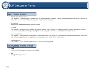 19
CCIIPP GGlloossssaarryy ooff TTeerrmmss
CIP Glossary of Terms
PORT FUNDING SOURCES
• Property Sales Proceeds Fund
Cash fund which is an accumulation of proceeds from the sale of surplus Port properties. The Port Commission has restricted the use of this fund to
projects that meet the criteria of property acquisition and/or industrial development.
• General Fund
Non-restricted cash fund derived from Retained Earnings.
• Tax Fund
Cash fund that is an accumulation of property tax revenues received. Uses of this fund are property acquisition, industrial development including
environmental costs, debt service for general obligation bonds, , and public amenities, as established by the Port Commission.
• Environmental Fund
Cash fund that is an accumulation of environmental cost recovery actions. The uses of this fund are focused on analytical investigations and clean up
actions. Property acquisition for the purpose of environmental cleanup is eligible for this funding source.
• Construction Fund
Cash fund that is funded primarily from the General Fund for construction projects.
GRANT/OTHER FUNDING SOURCES
• ARRA
The American Recovery and Reinvestment Act of 2009
• BIG
Boating Infrastructure Grant
 