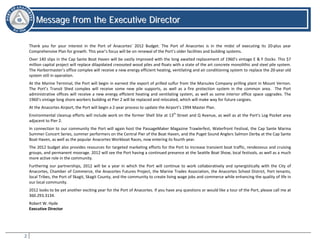 2
MMeessssaaggee ffrroomm tthhee EExxeeccuuttiivvee DDiirreeccttoorr
Message from the Executive Director
Thank you for your interest in the Port of Anacortes’ 2012 Budget. The Port of Anacortes is in the midst of executing its 20-plus year
Comprehensive Plan for growth. This year’s focus will be on renewal of the Port’s older facilities and building systems.
Over 140 slips in the Cap Sante Boat Haven will be vastly improved with the long awaited replacement of 1960’s vintage E & F Docks. This $7
million capital project will replace dilapidated creosoted wood piles and floats with a state of the art concrete monolithic and steel pile system.
The Harbormaster’s office complex will receive a new energy efficient heating, ventilating and air conditioning system to replace the 20-year old
system still in operation.
At the Marine Terminal, the Port will begin in earnest the export of prilled sulfur from the Marsulex Company prilling plant in Mount Vernon.
The Port’s Transit Shed complex will receive some new pile supports, as well as a fire protection system in the common area. The Port
administrative offices will receive a new energy efficient heating and ventilating system, as well as some interior office space upgrades. The
1960’s vintage long shore workers building at Pier 2 will be replaced and relocated, which will make way for future cargoes.
At the Anacortes Airport, the Port will begin a 2-year process to update the Airport’s 1994 Master Plan.
Environmental cleanup efforts will include work on the former Shell Site at 13th
Street and Q Avenue, as well as at the Port’s Log Pocket area
adjacent to Pier 2.
In connection to our community the Port will again host the PassageMaker Magazine Trawlerfest, Waterfront Festival, the Cap Sante Marina
Summer Concert Series, summer performers on the Central Pier of the Boat Haven, and the Puget Sound Anglers Salmon Derby at the Cap Sante
Boat Haven, as well as the popular Anacortes Workboat Races, now entering its fourth year.
The 2012 budget also provides resources for targeted marketing efforts for the Port to increase transient boat traffic, rendezvous and cruising
groups, and permanent moorage. 2012 will see the Port having a continued presence at the Seattle Boat Show, local festivals, as well as a much
more active role in the community.
Furthering our partnerships, 2012 will be a year in which the Port will continue to work collaboratively and synergistically with the City of
Anacortes, Chamber of Commerce, the Anacortes Futures Project, the Marine Trades Association, the Anacortes School District, Port tenants,
local Tribes, the Port of Skagit, Skagit County, and the community to create living wage jobs and commerce while enhancing the quality of life in
our local community.
2012 looks to be yet another exciting year for the Port of Anacortes. If you have any questions or would like a tour of the Port, please call me at
360.293.3134.
Robert W. Hyde
Executive Director
 
