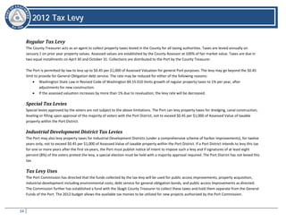 34
22001122 TTaaxx LLeevvyy
2012 Tax Levy
Regular Tax Levy
The County Treasurer acts as an agent to collect property taxes levied in the County for all taxing authorities. Taxes are levied annually on
January 1 on prior year property values. Assessed values are established by the County Assessor at 100% of fair market value. Taxes are due in
two equal installments on April 30 and October 31. Collections are distributed to the Port by the County Treasurer.
The Port is permitted by law to levy up to $0.45 per $1,000 of Assessed Valuation for general Port purposes. The levy may go beyond the $0.45
limit to provide for General Obligation debt service. The rate may be reduced for either of the following reasons:
• Washington State Law in Revised Code of Washington 84.55.010 limits growth of regular property taxes to 1% per year, after
adjustments for new construction.
• If the assessed valuation increases by more than 1% due to revaluation, the levy rate will be decreased.
Special Tax Levies
Special levies approved by the voters are not subject to the above limitations. The Port can levy property taxes for dredging, canal construction,
leveling or filling upon approval of the majority of voters with the Port District, not to exceed $0.45 per $1,000 of Assessed Value of taxable
property within the Port District.
Industrial Development District Tax Levies
The Port may also levy property taxes for Industrial Development Districts (under a comprehensive scheme of harbor improvements), for twelve
years only, not to exceed $0.45 per $1,000 of Assessed Value of taxable property within the Port District. If a Port District intends to levy this tax
for one or more years after the first six years, the Port must publish notice of intent to impose such a levy and if signatures of at least eight
percent (8%) of the voters protest the levy, a special election must be held with a majority approval required. The Port District has not levied this
tax.
Tax Levy Uses
The Port Commission has directed that the funds collected by the tax levy will be used for public access improvements, property acquisition,
industrial development including environmental costs, debt service for general obligation bonds, and public access improvements as directed.
The Commission further has established a fund with the Skagit County Treasurer to collect these taxes and hold them separate from the General
Funds of the Port. The 2012 budget allows the available tax monies to be utilized for new projects authorized by the Port Commission.
 