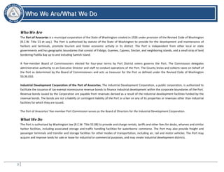 3
WWhhoo WWee AArree//WWhhaatt WWee DDoo
Who We Are/What We Do
Who We Are
The Port of Anacortes is a municipal corporation of the State of Washington created in 1926 under provision of the Revised Code of Washington
(R.C.W. Title 53 et seq.). The Port is authorized by statute of the State of Washington to provide for the development and maintenance of
harbors and terminals, promote tourism and foster economic activity in its district. The Port is independent from other local or state
governments and has geographic boundaries that consist of Fidalgo, Guemes, Cypress, Sinclair, and neighboring islands, and a small strip of land
bordering Padilla Bay up to and including Samish Island.
A five-member Board of Commissioners elected for four-year terms by Port District voters governs the Port. The Commission delegates
administrative authority to an Executive Director and staff to conduct operations of the Port. The County levies and collects taxes on behalf of
the Port as determined by the Board of Commissioners and acts as treasurer for the Port as defined under the Revised Code of Washington
53.36.010.
Industrial Development Corporation of the Port of Anacortes. The Industrial Development Corporation, a public corporation, is authorized to
facilitate the issuance of tax-exempt nonrecourse revenue bonds to finance industrial development within the corporate boundaries of the Port.
Revenue bonds issued by the Corporation are payable from revenues derived as a result of the industrial development facilities funded by the
revenue bonds. The bonds are not a liability or contingent liability of the Port or a lien on any of its properties or revenues other than industrial
facilities for which they are issued.
The Port of Anacortes’ five member Port Commission serves as the Board of Directors for the Industrial Development Corporation.
What We Do
The Port is authorized by Washington law (R.C.W. Title 53.08) to provide and charge rentals, tariffs and other fees for docks, wharves and similar
harbor facilities, including associated storage and traffic handling facilities for waterborne commerce. The Port may also provide freight and
passenger terminals and transfer and storage facilities for other modes of transportation, including air, rail and motor vehicles. The Port may
acquire and improve lands for sale or lease for industrial or commercial purposes, and may create industrial development districts.
 