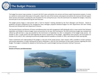 7
TThhee BBuuddggeett PPrroocceessss
The Budget Process
The budget has several major purposes. It converts the Port’s plans and policies into services and future capital improvement projects. It serves
as a vehicle to communicate these plans to the public, shows the costs of Port services and projects and outlines the revenues that will support
these services and projects, including the rate of taxation for the coming fiscal year. Once the Commission has adopted the budget, it becomes
the work plan to be accomplished during the next fiscal year.
The budget process began in mid-summer with a “Call for Projects” meeting attended by the Port’s Managers and Directors. Based on
guidelines and goals established by the management team, Managers prepared individual budgets for their departments that were initially
discussed and reviewed with each department’s Director.
The Executive Director and Director of Finance and Administration met with management staff individually and as a team several times between
September and October to discuss budget issues and priorities for the year 2012 and beyond. The 2012 preliminary budget was reviewed and
refined by staff and then a copy was provided to the Commission on September 16, 2011 in anticipation of the budget study session. On
October 6, 2011, a study session was held regarding the various components of the budget. Legal Notices were placed in the local papers on
October 19, 20, and 27, 2011, advising the preliminary budget would be available on October 27, 2011, and noting the Public Hearing date.
Citizen involvement and understanding of the budget is a key part of the review process. Upon request, staff is available to answer questions
and provide explanations. A Public Hearing will be held on November 3, 2011 for the Commission to hear public comment regarding the 2012
Budget. The budget is scheduled for adoption at that hearing, with a special budget hearing continuation meeting if necessary.
Chris Johnson
Director of Finance and Administration
Photo: Fidalgo Island Aerial View
(Photo by Steve Berentson)
 